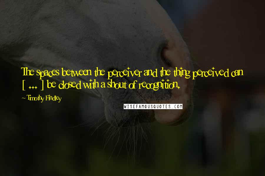 Timothy Findley Quotes: The spaces between the perceiver and the thing perceived can [ ... ] be closed with a shout of recognition.
