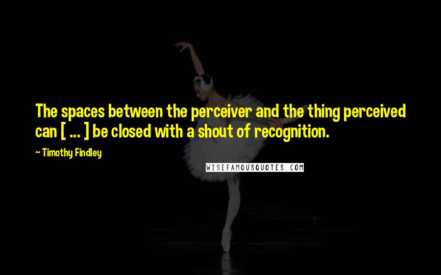 Timothy Findley Quotes: The spaces between the perceiver and the thing perceived can [ ... ] be closed with a shout of recognition.