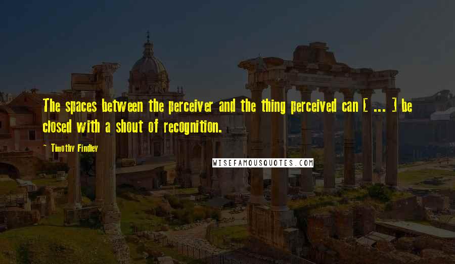 Timothy Findley Quotes: The spaces between the perceiver and the thing perceived can [ ... ] be closed with a shout of recognition.