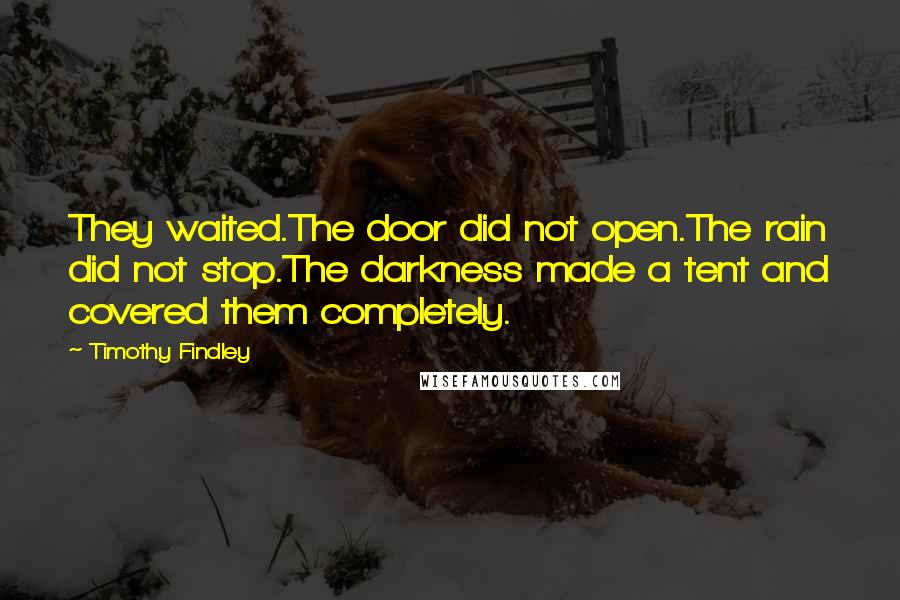 Timothy Findley Quotes: They waited.The door did not open.The rain did not stop.The darkness made a tent and covered them completely.