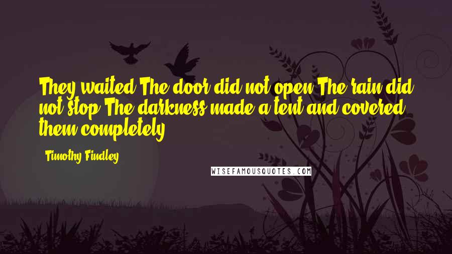 Timothy Findley Quotes: They waited.The door did not open.The rain did not stop.The darkness made a tent and covered them completely.