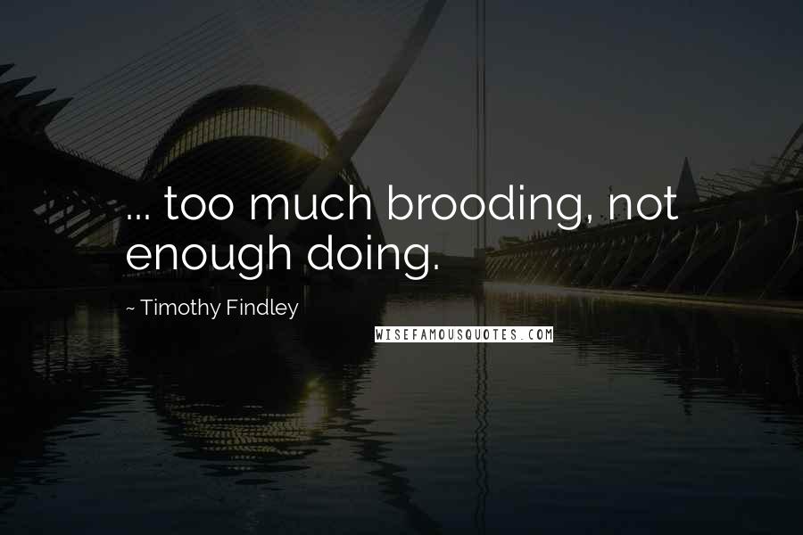 Timothy Findley Quotes: ... too much brooding, not enough doing.