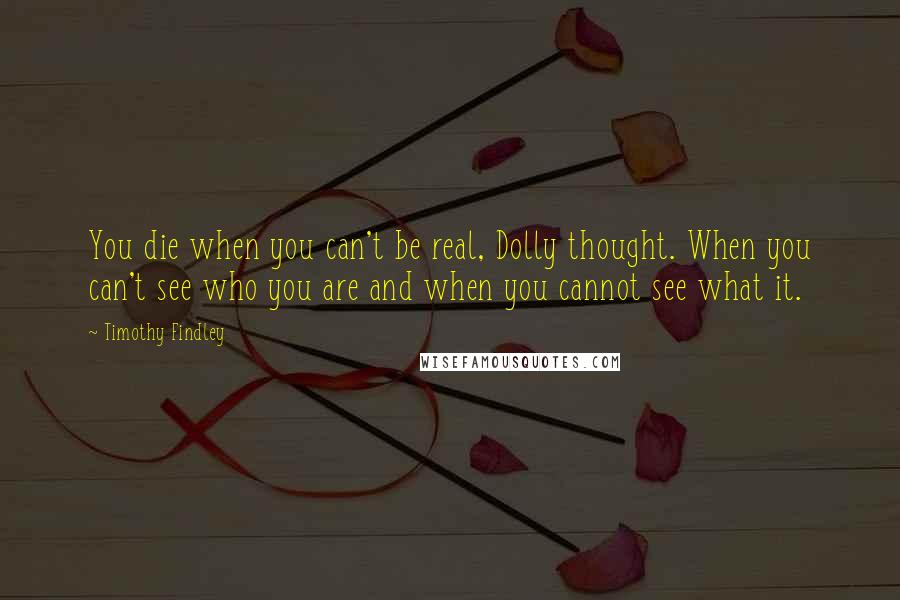 Timothy Findley Quotes: You die when you can't be real, Dolly thought. When you can't see who you are and when you cannot see what it.