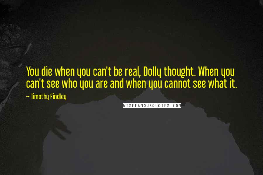 Timothy Findley Quotes: You die when you can't be real, Dolly thought. When you can't see who you are and when you cannot see what it.