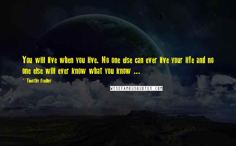 Timothy Findley Quotes: You will live when you live. No one else can ever live your life and no one else will ever know what you know ...