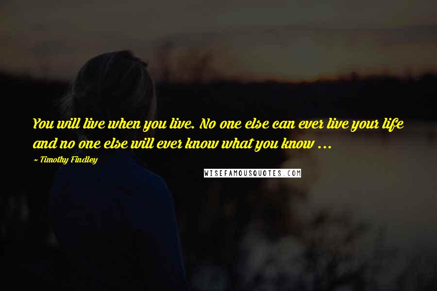 Timothy Findley Quotes: You will live when you live. No one else can ever live your life and no one else will ever know what you know ...