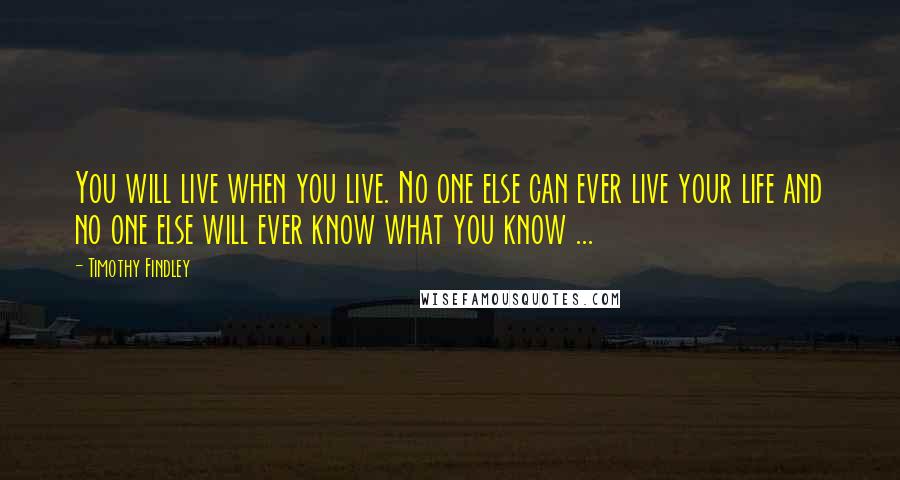 Timothy Findley Quotes: You will live when you live. No one else can ever live your life and no one else will ever know what you know ...