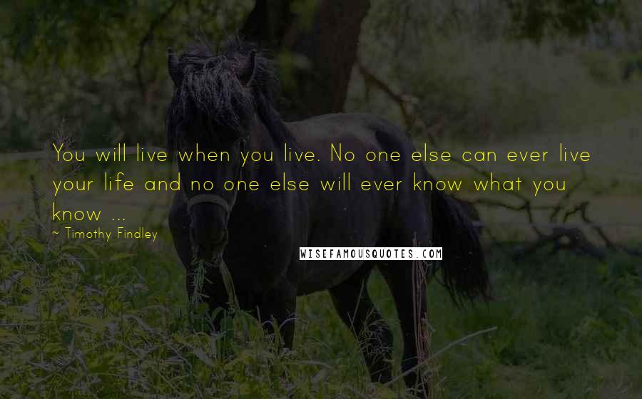 Timothy Findley Quotes: You will live when you live. No one else can ever live your life and no one else will ever know what you know ...