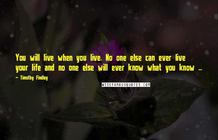 Timothy Findley Quotes: You will live when you live. No one else can ever live your life and no one else will ever know what you know ...