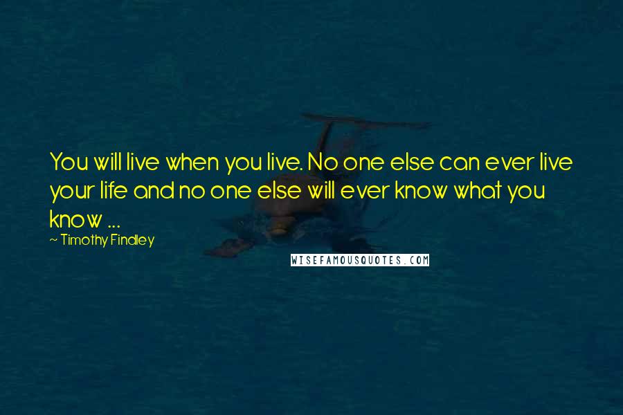 Timothy Findley Quotes: You will live when you live. No one else can ever live your life and no one else will ever know what you know ...