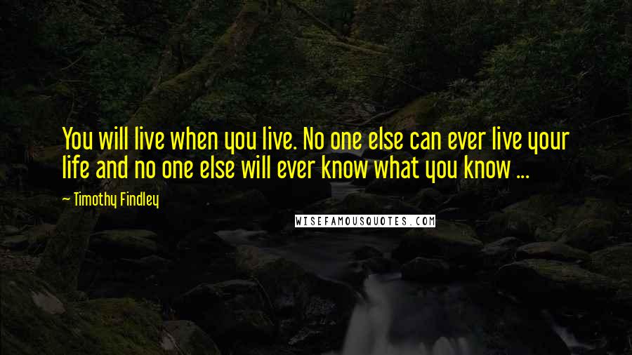 Timothy Findley Quotes: You will live when you live. No one else can ever live your life and no one else will ever know what you know ...