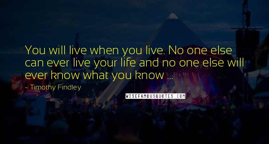 Timothy Findley Quotes: You will live when you live. No one else can ever live your life and no one else will ever know what you know ...