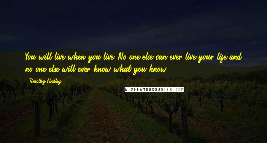 Timothy Findley Quotes: You will live when you live. No one else can ever live your life and no one else will ever know what you know ...