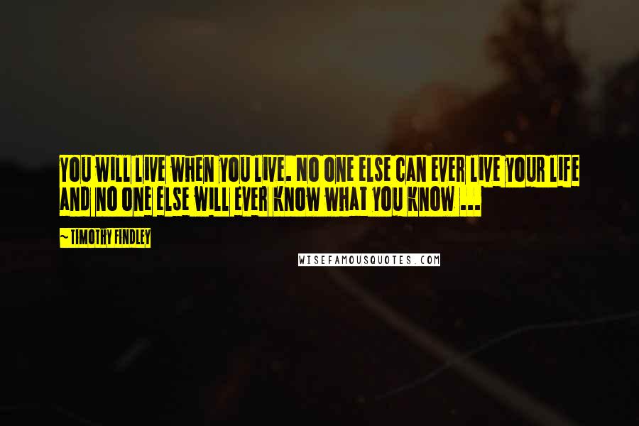 Timothy Findley Quotes: You will live when you live. No one else can ever live your life and no one else will ever know what you know ...