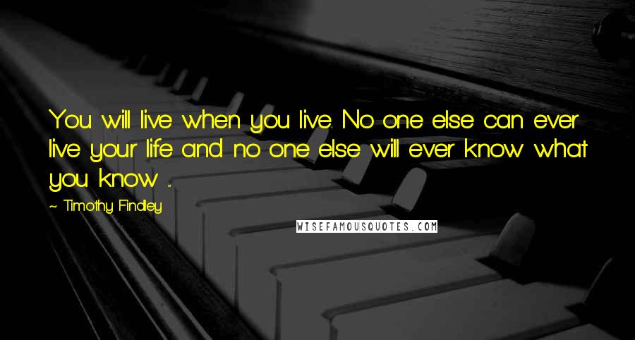 Timothy Findley Quotes: You will live when you live. No one else can ever live your life and no one else will ever know what you know ...