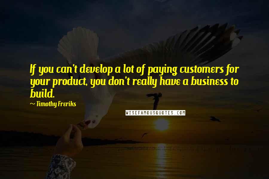 Timothy Freriks Quotes: If you can't develop a lot of paying customers for your product, you don't really have a business to build.