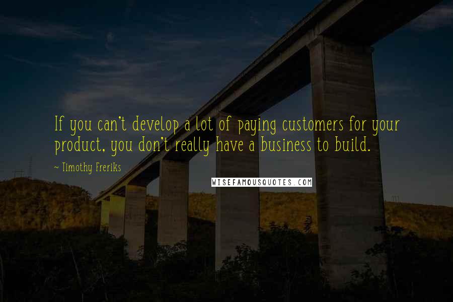 Timothy Freriks Quotes: If you can't develop a lot of paying customers for your product, you don't really have a business to build.