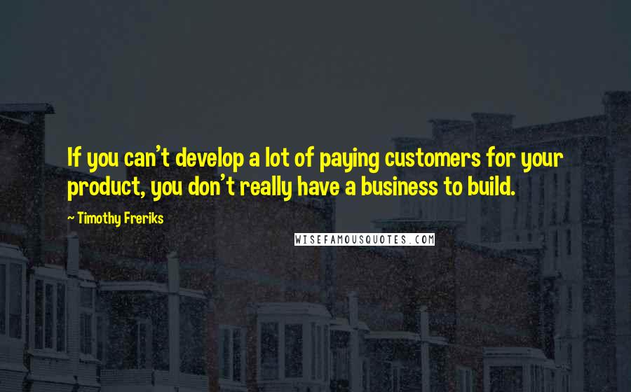 Timothy Freriks Quotes: If you can't develop a lot of paying customers for your product, you don't really have a business to build.