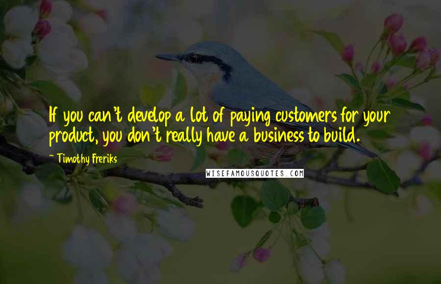 Timothy Freriks Quotes: If you can't develop a lot of paying customers for your product, you don't really have a business to build.