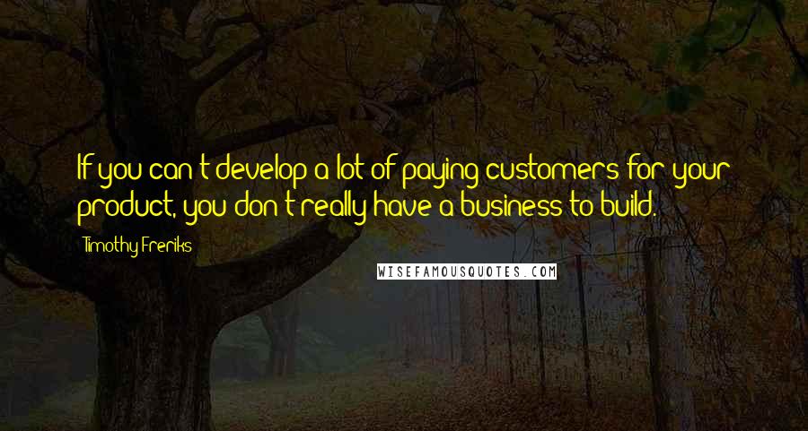 Timothy Freriks Quotes: If you can't develop a lot of paying customers for your product, you don't really have a business to build.