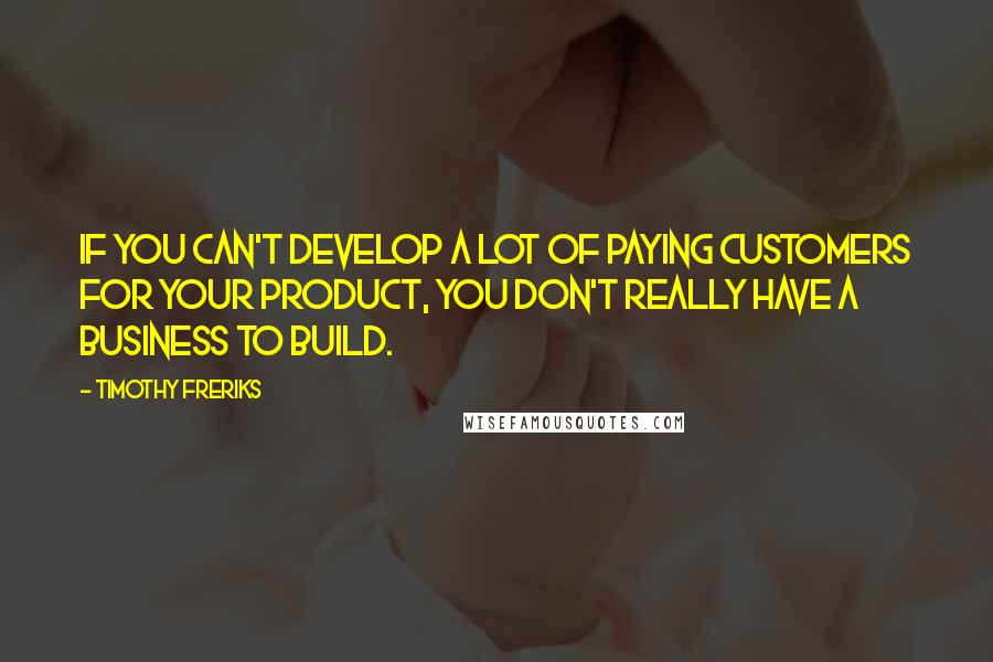 Timothy Freriks Quotes: If you can't develop a lot of paying customers for your product, you don't really have a business to build.