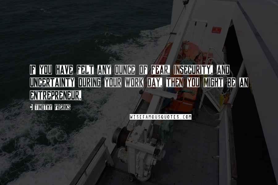 Timothy Freriks Quotes: If you have felt any ounce of fear, insecurity, and uncertainty during your work day, then you might be an entrepreneur.