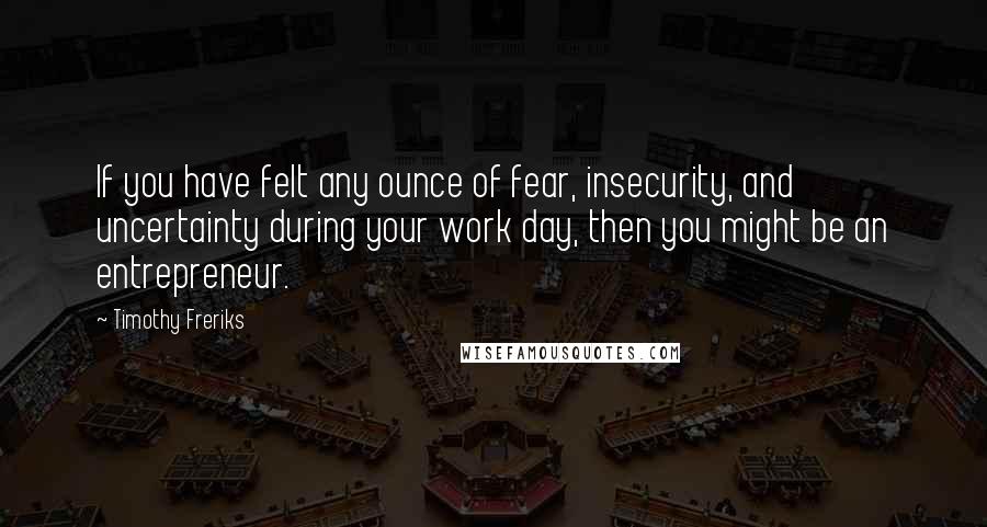 Timothy Freriks Quotes: If you have felt any ounce of fear, insecurity, and uncertainty during your work day, then you might be an entrepreneur.