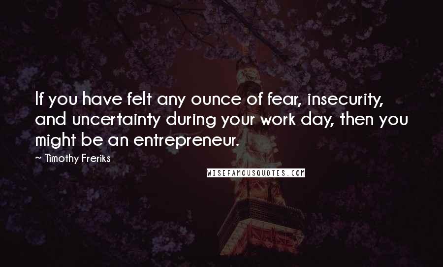 Timothy Freriks Quotes: If you have felt any ounce of fear, insecurity, and uncertainty during your work day, then you might be an entrepreneur.