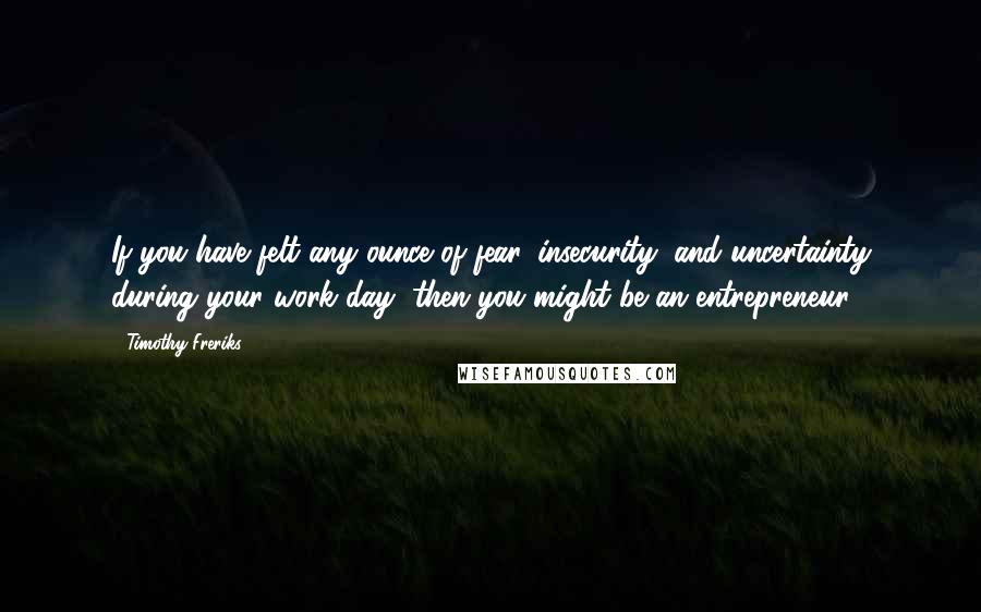 Timothy Freriks Quotes: If you have felt any ounce of fear, insecurity, and uncertainty during your work day, then you might be an entrepreneur.