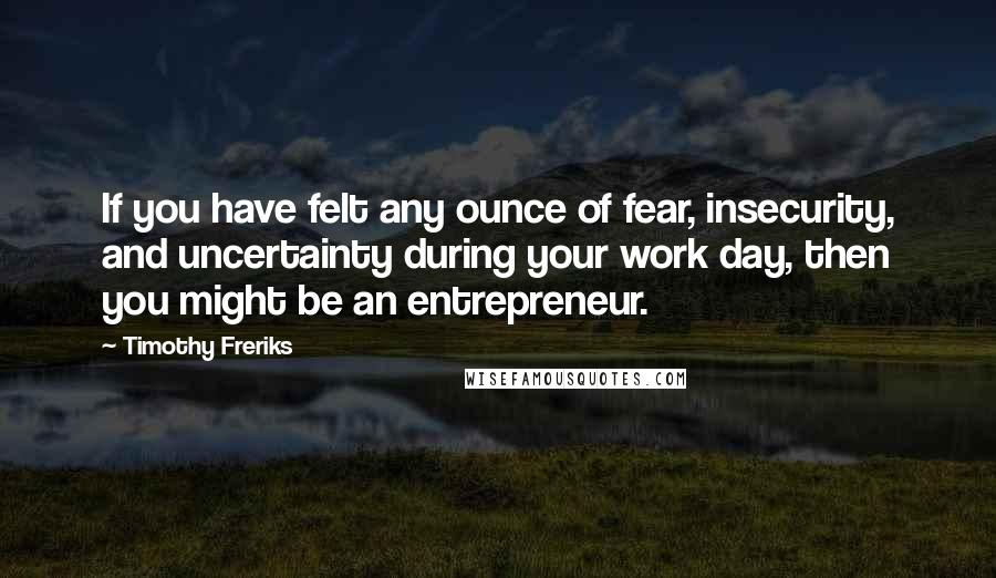 Timothy Freriks Quotes: If you have felt any ounce of fear, insecurity, and uncertainty during your work day, then you might be an entrepreneur.