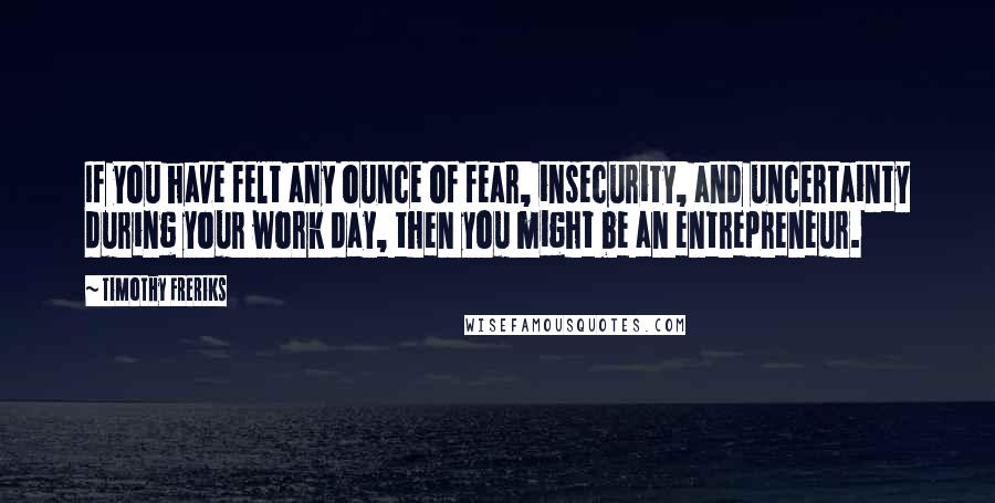 Timothy Freriks Quotes: If you have felt any ounce of fear, insecurity, and uncertainty during your work day, then you might be an entrepreneur.