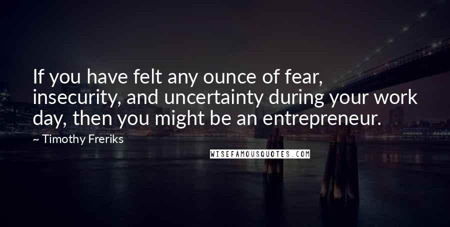 Timothy Freriks Quotes: If you have felt any ounce of fear, insecurity, and uncertainty during your work day, then you might be an entrepreneur.