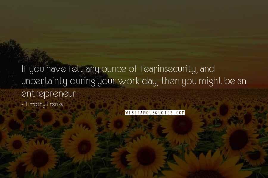 Timothy Freriks Quotes: If you have felt any ounce of fear, insecurity, and uncertainty during your work day, then you might be an entrepreneur.