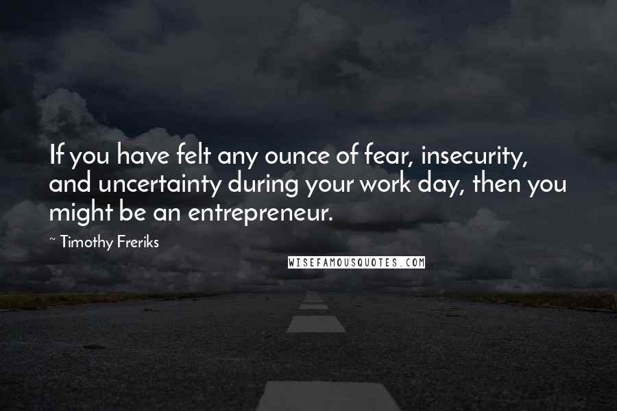 Timothy Freriks Quotes: If you have felt any ounce of fear, insecurity, and uncertainty during your work day, then you might be an entrepreneur.