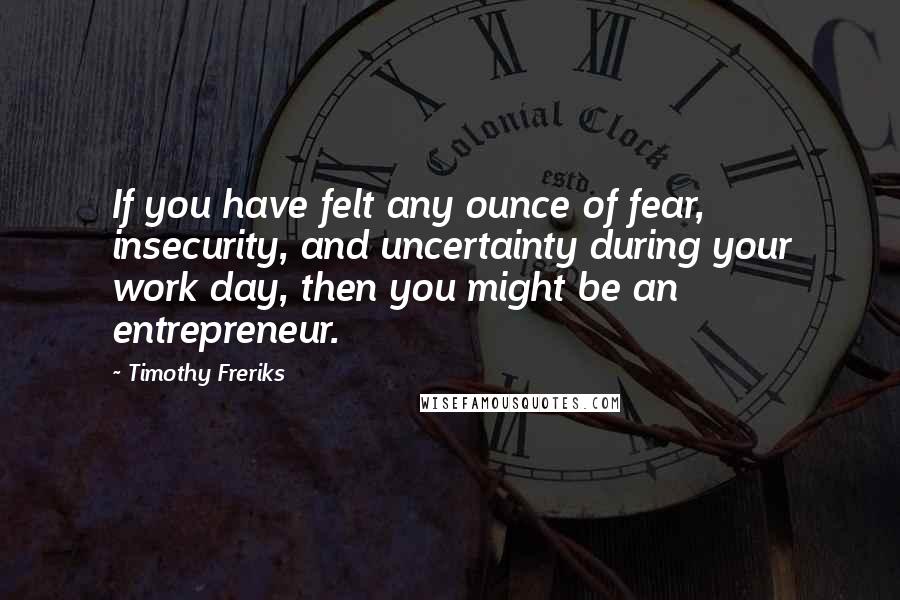 Timothy Freriks Quotes: If you have felt any ounce of fear, insecurity, and uncertainty during your work day, then you might be an entrepreneur.