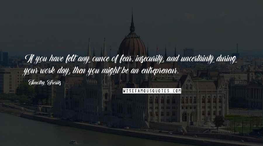 Timothy Freriks Quotes: If you have felt any ounce of fear, insecurity, and uncertainty during your work day, then you might be an entrepreneur.