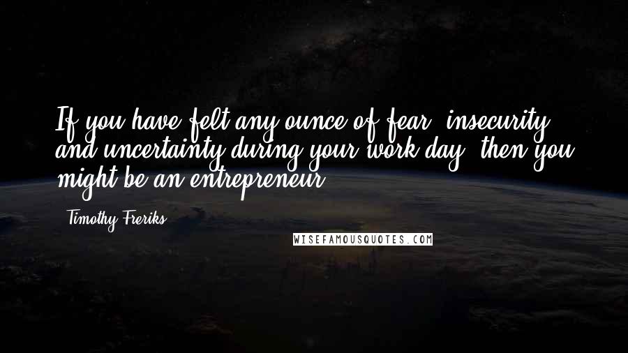 Timothy Freriks Quotes: If you have felt any ounce of fear, insecurity, and uncertainty during your work day, then you might be an entrepreneur.