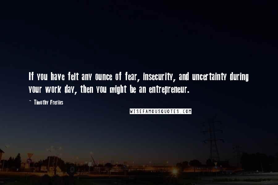 Timothy Freriks Quotes: If you have felt any ounce of fear, insecurity, and uncertainty during your work day, then you might be an entrepreneur.