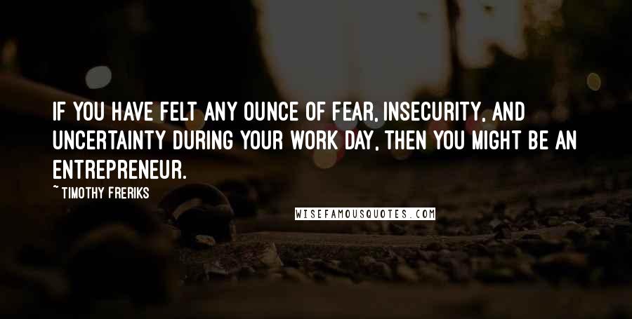 Timothy Freriks Quotes: If you have felt any ounce of fear, insecurity, and uncertainty during your work day, then you might be an entrepreneur.