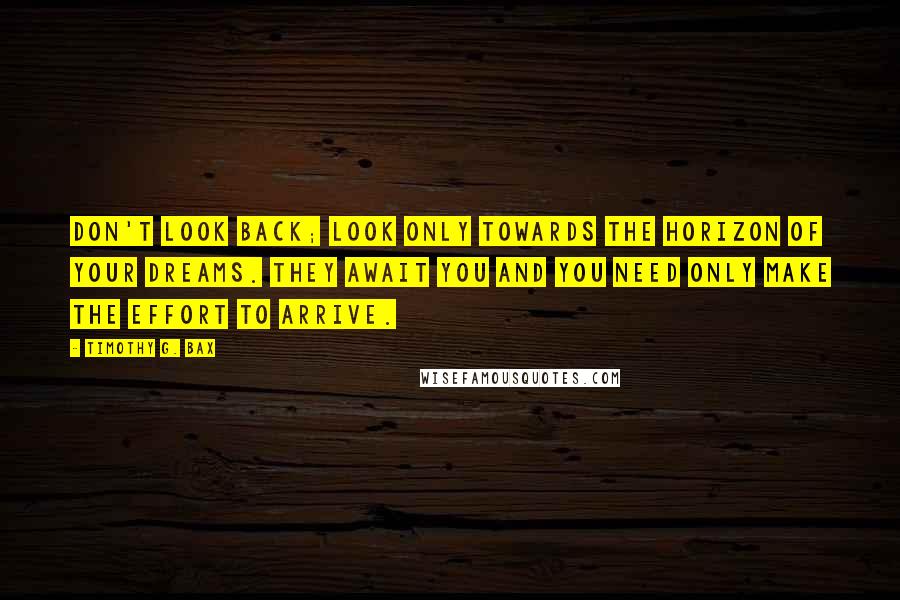 Timothy G. Bax Quotes: Don't look back; look only towards the horizon of your dreams. They await you and you need only make the effort to arrive.