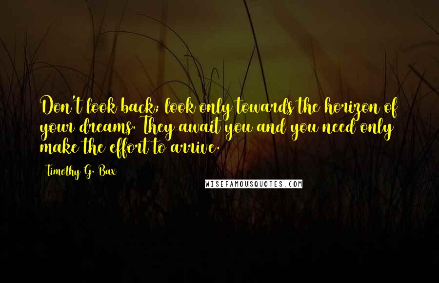 Timothy G. Bax Quotes: Don't look back; look only towards the horizon of your dreams. They await you and you need only make the effort to arrive.