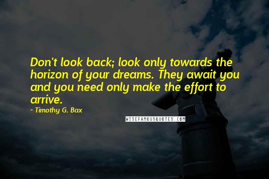 Timothy G. Bax Quotes: Don't look back; look only towards the horizon of your dreams. They await you and you need only make the effort to arrive.