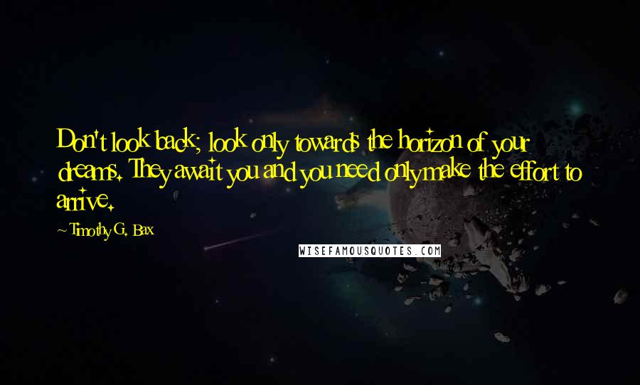 Timothy G. Bax Quotes: Don't look back; look only towards the horizon of your dreams. They await you and you need only make the effort to arrive.