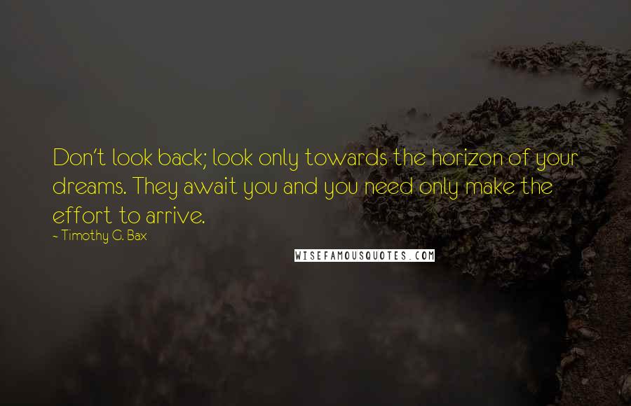 Timothy G. Bax Quotes: Don't look back; look only towards the horizon of your dreams. They await you and you need only make the effort to arrive.