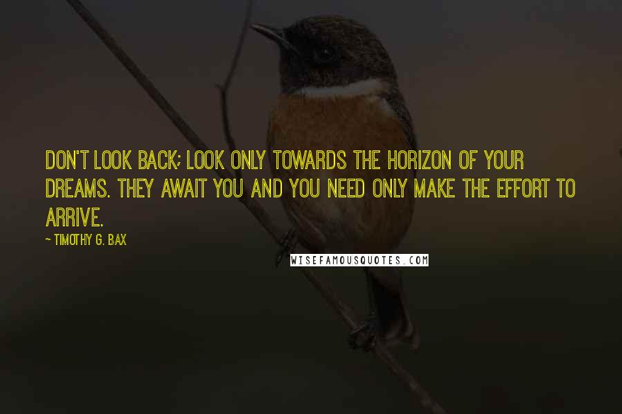 Timothy G. Bax Quotes: Don't look back; look only towards the horizon of your dreams. They await you and you need only make the effort to arrive.