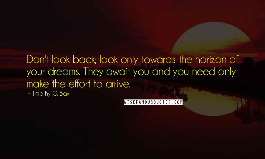 Timothy G. Bax Quotes: Don't look back; look only towards the horizon of your dreams. They await you and you need only make the effort to arrive.