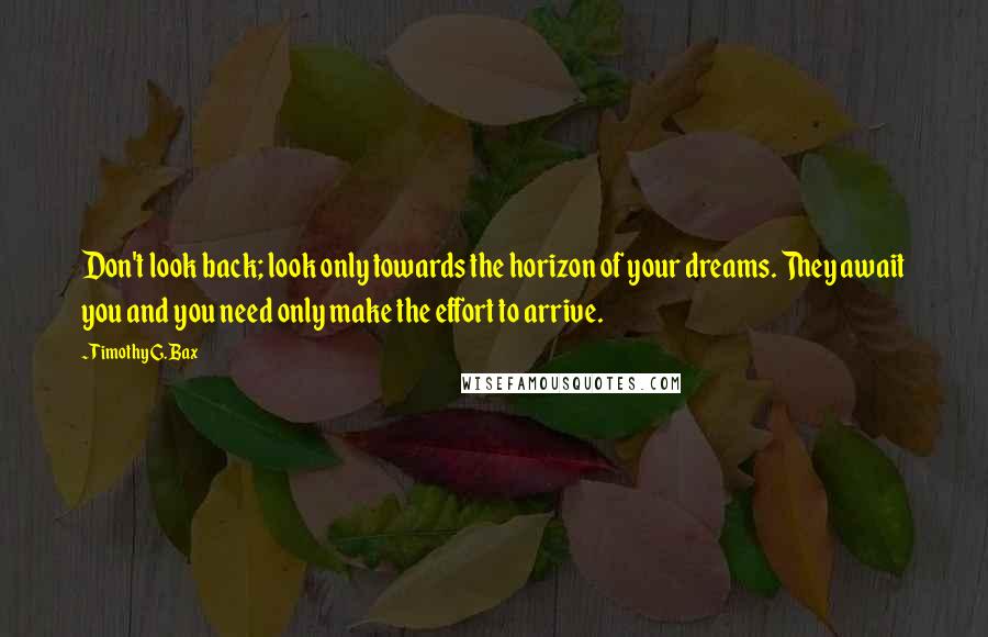 Timothy G. Bax Quotes: Don't look back; look only towards the horizon of your dreams. They await you and you need only make the effort to arrive.