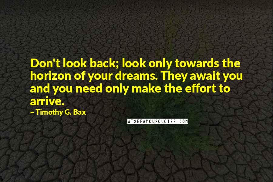 Timothy G. Bax Quotes: Don't look back; look only towards the horizon of your dreams. They await you and you need only make the effort to arrive.