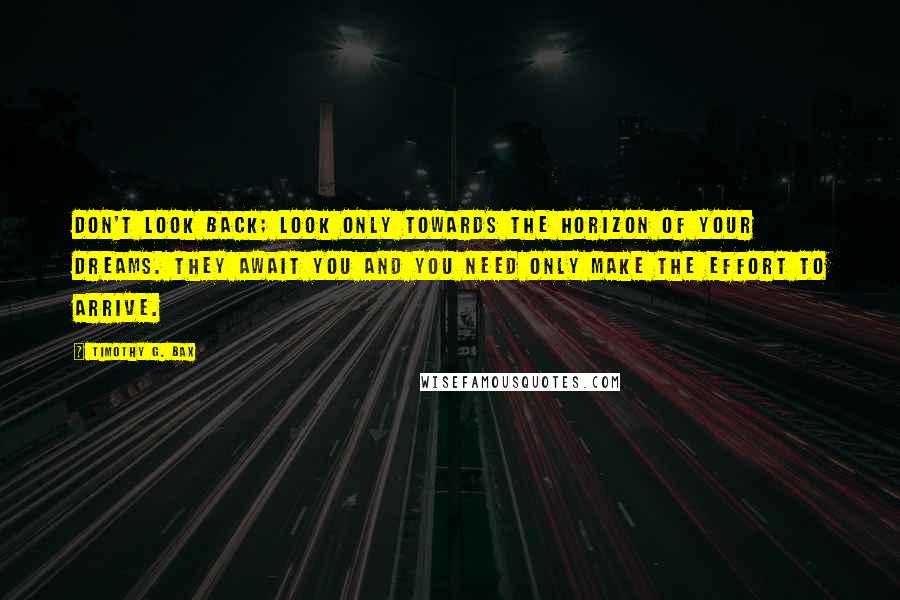 Timothy G. Bax Quotes: Don't look back; look only towards the horizon of your dreams. They await you and you need only make the effort to arrive.