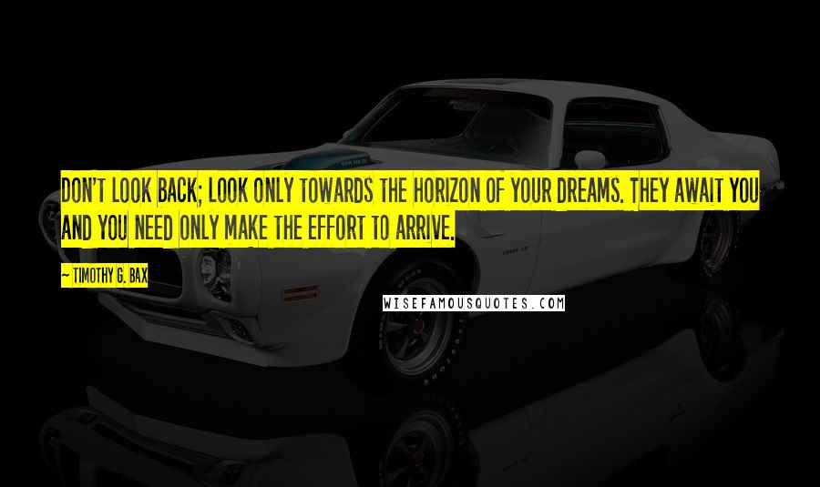 Timothy G. Bax Quotes: Don't look back; look only towards the horizon of your dreams. They await you and you need only make the effort to arrive.